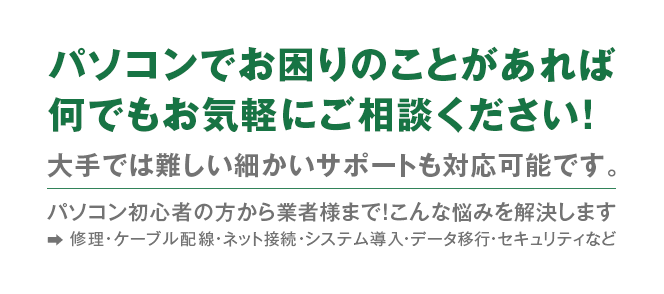 パソコンでお困りのことがあれば何でもご相談ください！パソコン初心者の方から企業様まで！こんな悩みを解決します　修理・ケーブル配線・ネット接続・システム導入・データ移行・セキュリティなど