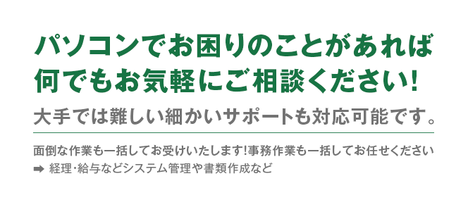 パソコンでお困りのことがあれば何でもご相談ください！面倒な作業も一括してお受けいたします！事務作業も一括してお任せください　経理・給与などシステム管理や書類作成など