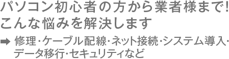 パソコン初心者の方から企業様まで！こんな悩みを解決します　修理・ケーブル配線・ネット接続・システム導入・データ移行・セキュリティなど